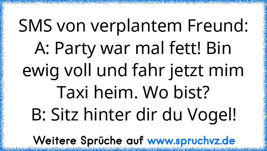 SMS von verplantem Freund:
A: Party war mal fett! Bin ewig voll und fahr jetzt mim Taxi heim. Wo bist?
B: Sitz hinter dir du Vogel!