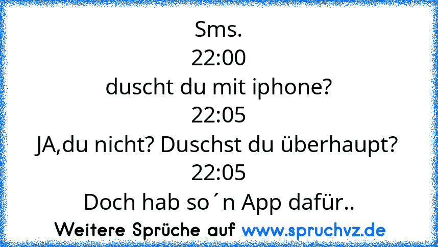 Sms.
22:00
duscht du mit iphone?
22:05
JA,du nicht? Duschst du überhaupt?
22:05
Doch hab so´n App dafür..