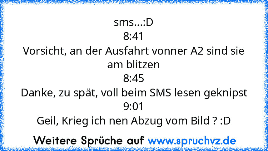 sms...:D
8:41
Vorsicht, an der Ausfahrt vonner A2 sind sie am blitzen
8:45
Danke, zu spät, voll beim SMS lesen geknipst
9:01
Geil, Krieg ich nen Abzug vom Bild ? :D