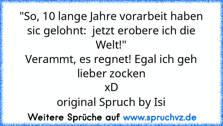 "So, 10 lange Jahre vorarbeit haben sic gelohnt:  jetzt erobere ich die Welt!"
Verammt, es regnet! Egal ich geh lieber zocken
xD
original Spruch by Isi