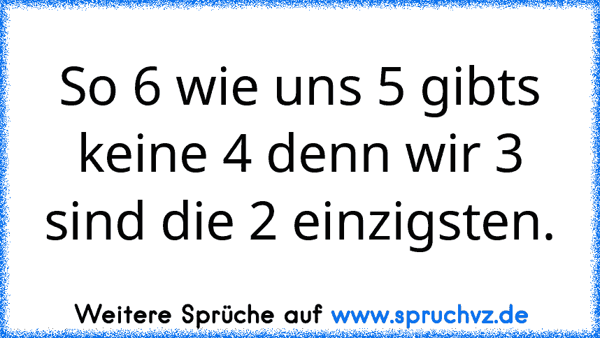 So 6 wie uns 5 gibts keine 4 denn wir 3 sind die 2 einzigsten.