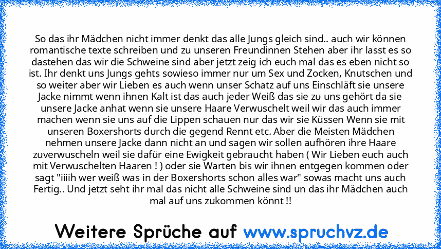 So das ihr Mädchen nicht immer denkt das alle Jungs gleich sind.. auch wir können romantische texte schreiben und zu unseren Freundinnen Stehen aber ihr lasst es so dastehen das wir die Schweine sind aber jetzt zeig ich euch mal das es eben nicht so ist. Ihr denkt uns Jungs gehts sowieso immer nur um Sex und Zocken, Knutschen und so weiter aber wir Lieben es auch wenn unser Schatz auf uns Einschlä...