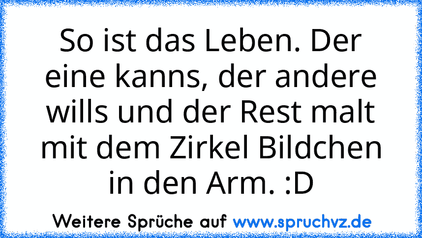 So ist das Leben. Der eine kanns, der andere wills und der Rest malt mit dem Zirkel Bildchen in den Arm. :D