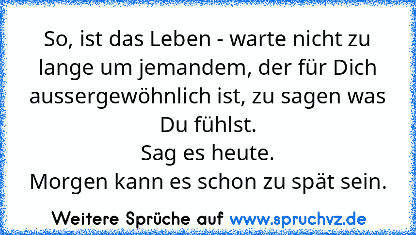 So, ist das Leben - warte nicht zu lange um jemandem, der für Dich aussergewöhnlich ist, zu sagen was Du fühlst.
Sag es heute.
Morgen kann es schon zu spät sein.