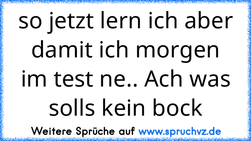 so jetzt lern ich aber damit ich morgen im test ne.. Ach was solls kein bock