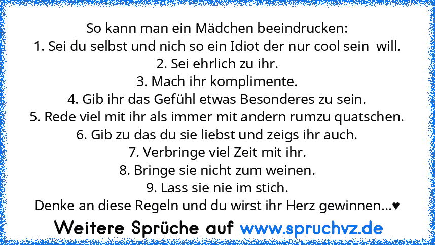 So kann man ein Mädchen beeindrucken:
1. Sei du selbst und nich so ein Idiot der nur cool sein  will.
2. Sei ehrlich zu ihr.
3. Mach ihr komplimente.
4. Gib ihr das Gefühl etwas Besonderes zu sein.
5. Rede viel mit ihr als immer mit andern rumzu quatschen.
6. Gib zu das du sie liebst und zeigs ihr auch.
7. Verbringe viel Zeit mit ihr.
8. Bringe sie nicht zum weinen.
9. Lass sie nie im stich.
De...