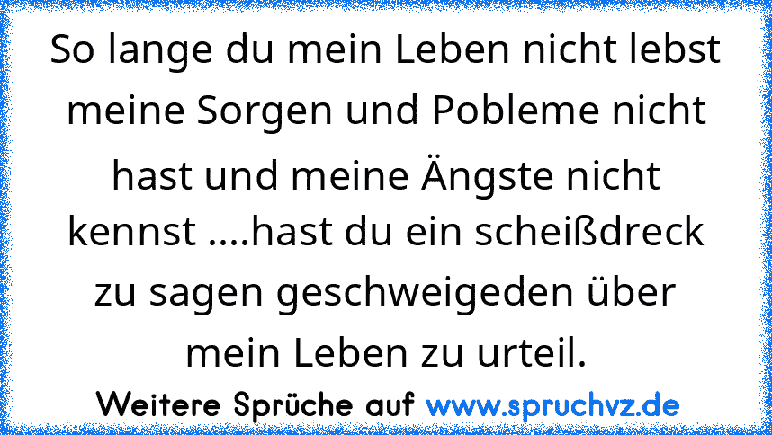 So lange du mein Leben nicht lebst meine Sorgen und Pobleme nicht hast und meine Ängste nicht kennst ....hast du ein scheißdreck zu sagen geschweigeden über mein Leben zu urteil.