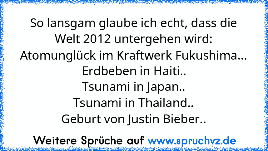 So lansgam glaube ich echt, dass die Welt 2012 untergehen wird:
Atomunglück im Kraftwerk Fukushima...
Erdbeben in Haiti..
Tsunami in Japan..
Tsunami in Thailand..
Geburt von Justin Bieber..