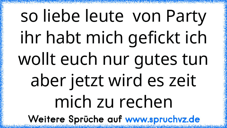 so liebe leute  von Party ihr habt mich gefickt ich wollt euch nur gutes tun aber jetzt wird es zeit mich zu rechen