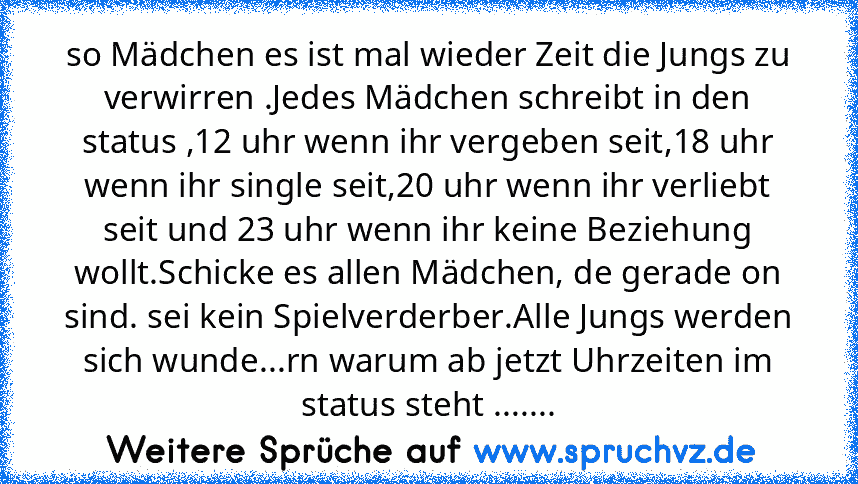 so Mädchen es ist mal wieder Zeit die Jungs zu verwirren .Jedes Mädchen schreibt in den status ,12 uhr wenn ihr vergeben seit,18 uhr wenn ihr single seit,20 uhr wenn ihr verliebt seit und 23 uhr wenn ihr keine Beziehung wollt.Schicke es allen Mädchen, de gerade on sind. sei kein Spielverderber.Alle Jungs werden sich wunde...rn warum ab jetzt Uhrzeiten im status steht .......