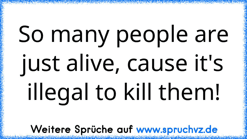 So many people are just alive, cause it's illegal to kill them!