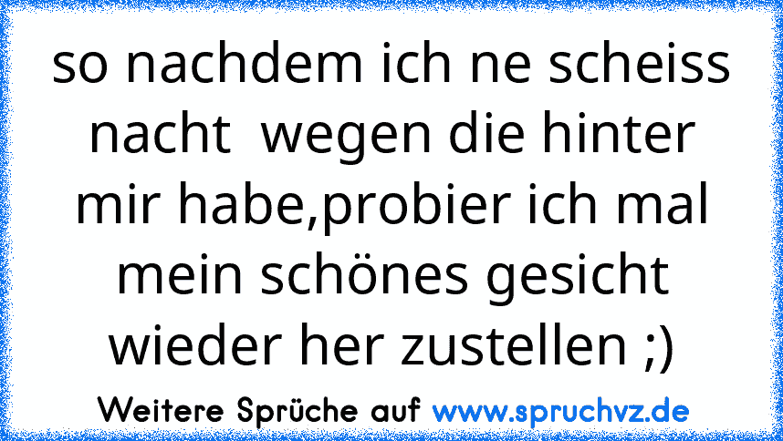 so nachdem ich ne scheiss nacht  wegen die hinter mir habe,probier ich mal mein schönes gesicht wieder her zustellen ;)