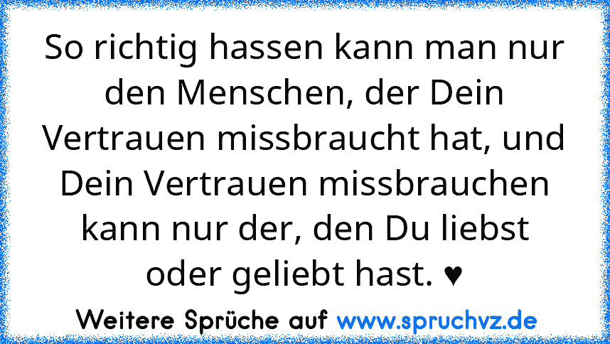 So richtig hassen kann man nur den Menschen, der Dein Vertrauen missbraucht hat, und Dein Vertrauen missbrauchen kann nur der, den Du liebst oder geliebt hast. ♥