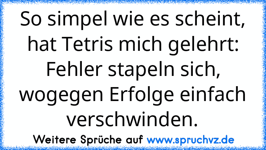 So simpel wie es scheint, hat Tetris mich gelehrt:
Fehler stapeln sich, wogegen Erfolge einfach
verschwinden.