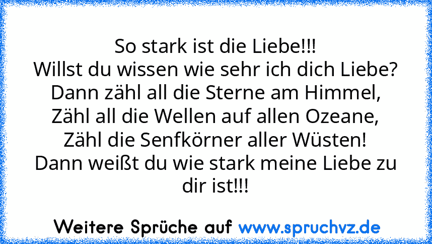 So stark ist die Liebe!!!
Willst du wissen wie sehr ich dich Liebe?
Dann zähl all die Sterne am Himmel,
Zähl all die Wellen auf allen Ozeane,
Zähl die Senfkörner aller Wüsten!
Dann weißt du wie stark meine Liebe zu dir ist!!!