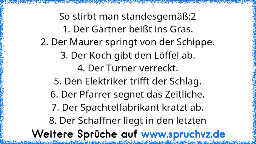 So stirbt man standesgemäß:2
1. Der Gärtner beißt ins Gras.
2. Der Maurer springt von der Schippe.
3. Der Koch gibt den Löffel ab.
4. Der Turner verreckt.
5. Den Elektriker trifft der Schlag.
6. Der Pfarrer segnet das Zeitliche.
7. Der Spachtelfabrikant kratzt ab.
8. Der Schaffner liegt in den letzten