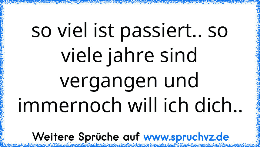 so viel ist passiert.. so viele jahre sind vergangen und immernoch will ich dich..