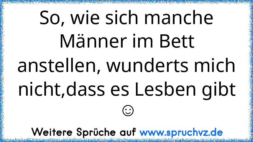 So, wie sich manche Männer im Bett anstellen, wunderts mich nicht,dass es Lesben gibt ☺