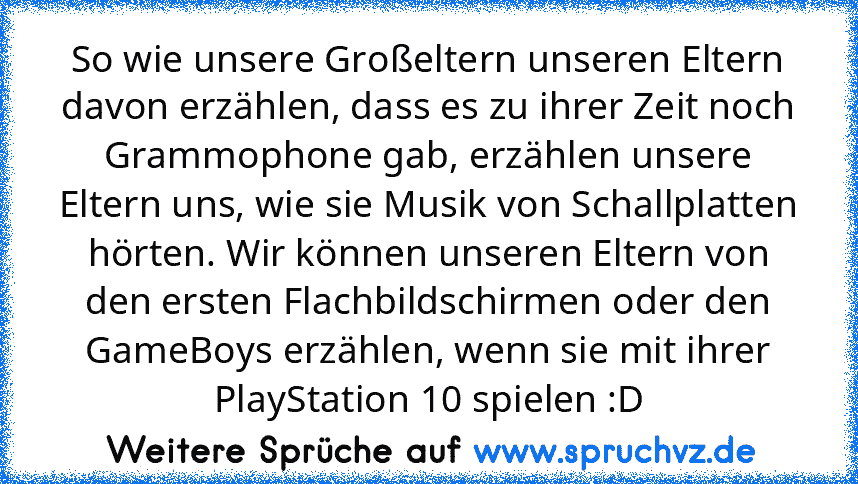 So wie unsere Großeltern unseren Eltern davon erzählen, dass es zu ihrer Zeit noch Grammophone gab, erzählen unsere Eltern uns, wie sie Musik von Schallplatten hörten. Wir können unseren Eltern von den ersten Flachbildschirmen oder den GameBoys erzählen, wenn sie mit ihrer PlayStation 10 spielen :D