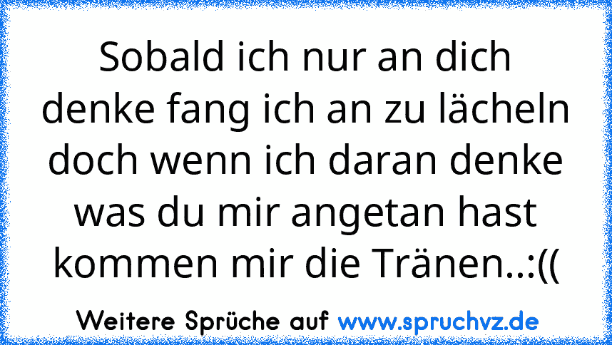 Sobald ich nur an dich denke fang ich an zu lächeln doch wenn ich daran denke was du mir angetan hast kommen mir die Tränen..:((