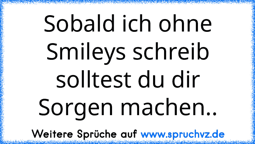 Sobald ich ohne Smileys schreib solltest du dir Sorgen machen..