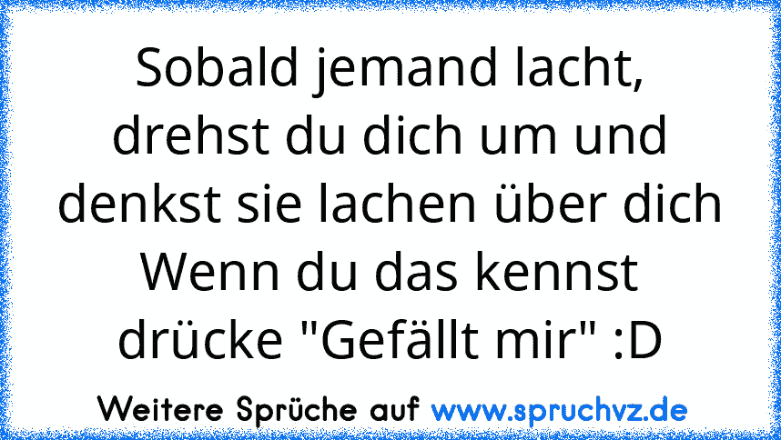 Sobald jemand lacht, drehst du dich um und denkst sie lachen über dich
Wenn du das kennst drücke "Gefällt mir" :D