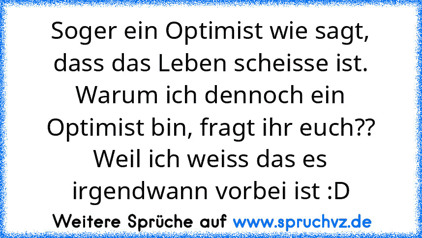 Soger ein Optimist wie sagt, dass das Leben scheisse ist.
Warum ich dennoch ein Optimist bin, fragt ihr euch??
Weil ich weiss das es irgendwann vorbei ist :D