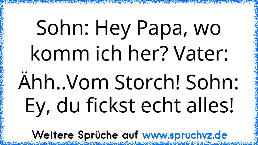 Sohn: Hey Papa, wo komm ich her? Vater: Ähh..Vom Storch! Sohn: Ey, du fickst echt alles!