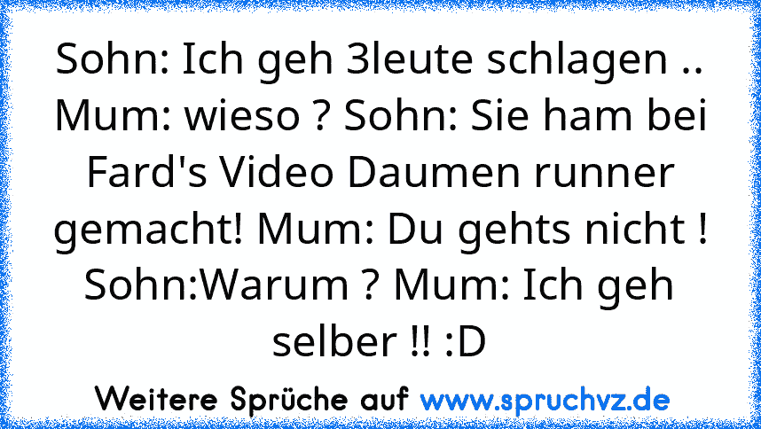 Sohn: Ich geh 3leute schlagen .. Mum: wieso ? Sohn: Sie ham bei Fard's Video Daumen runner gemacht! Mum: Du gehts nicht ! Sohn:Warum ? Mum: Ich geh selber !! :D