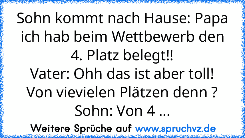 Sohn kommt nach Hause: Papa ich hab beim Wettbewerb den 4. Platz belegt!!
Vater: Ohh das ist aber toll! Von vievielen Plätzen denn ?
Sohn: Von 4 ...