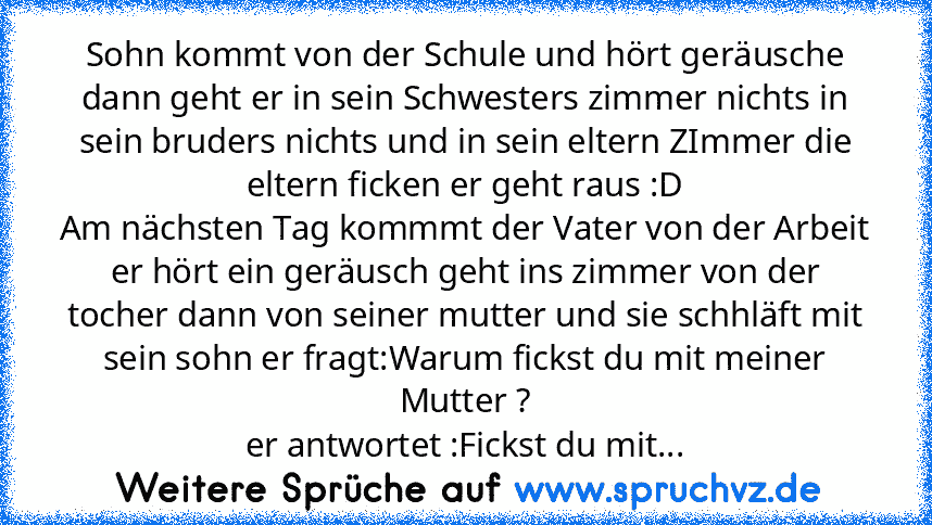 Sohn kommt von der Schule und hört geräusche dann geht er in sein Schwesters zimmer nichts in sein bruders nichts und in sein eltern ZImmer die eltern ficken er geht raus :D
Am nächsten Tag kommmt der Vater von der Arbeit er hört ein geräusch geht ins zimmer von der tocher dann von seiner mutter und sie schhläft mit sein sohn er fragt:Warum fickst du mit meiner Mutter ?
er antwortet :Fickst du ...