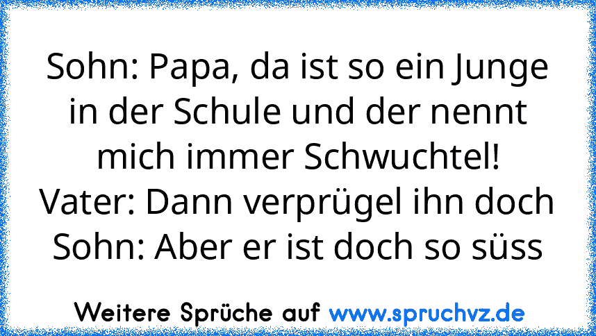 Sohn: Papa, da ist so ein Junge in der Schule und der nennt mich immer Schwuchtel!
Vater: Dann verprügel ihn doch
Sohn: Aber er ist doch so süss