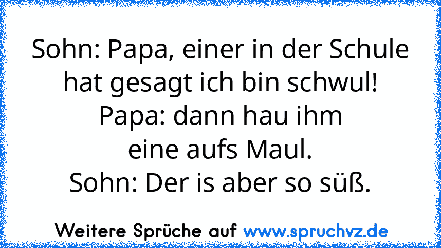 Sohn: Papa, einer in der Schule
hat gesagt ich bin schwul!
Papa: dann hau ihm
eine aufs Maul.
Sohn: Der is aber so süß.