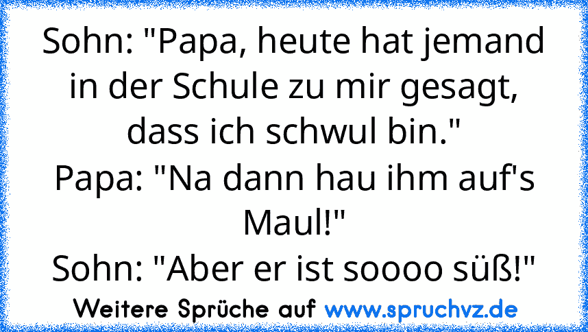 Sohn: "Papa, heute hat jemand in der Schule zu mir gesagt, dass ich schwul bin."
Papa: "Na dann hau ihm auf's Maul!"
Sohn: "Aber er ist soooo süß!"