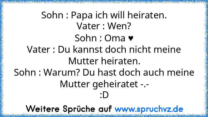 Sohn : Papa ich will heiraten.
Vater : Wen?
Sohn : Oma ♥
Vater : Du kannst doch nicht meine Mutter heiraten.
Sohn : Warum? Du hast doch auch meine Mutter geheiratet -.-
:D