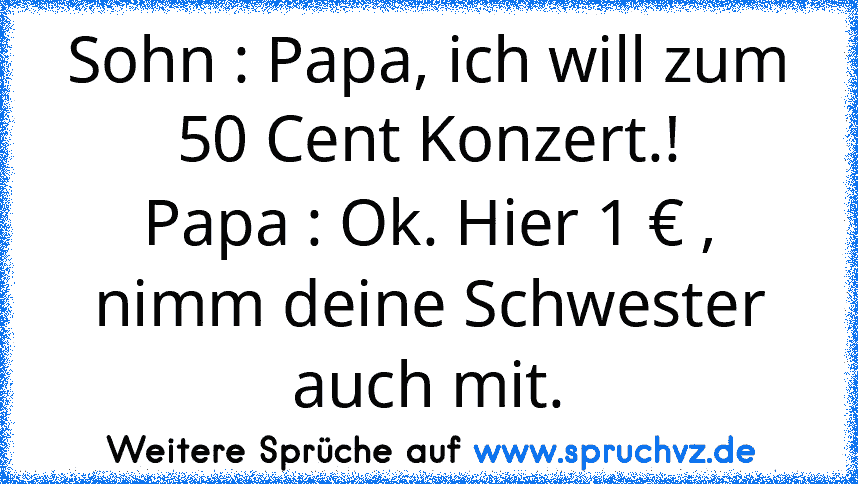 Sohn : Papa, ich will zum 50 Cent Konzert.!
Papa : Ok. Hier 1 € , nimm deine Schwester auch mit.