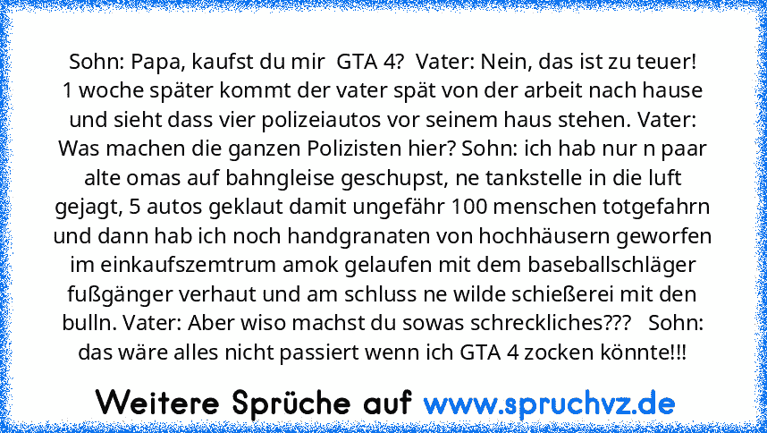 Sohn: Papa, kaufst du mir  GTA 4?  Vater: Nein, das ist zu teuer!
1 woche später kommt der vater spät von der arbeit nach hause und sieht dass vier polizeiautos vor seinem haus stehen. Vater: Was machen die ganzen Polizisten hier? Sohn: ich hab nur n paar alte omas auf bahngleise geschupst, ne tankstelle in die luft gejagt, 5 autos geklaut damit ungefähr 100 menschen totgefahrn und dann hab ich...