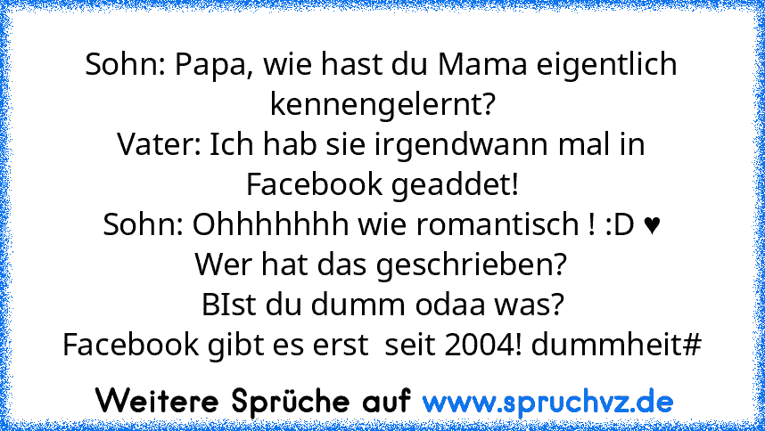 Sohn: Papa, wie hast du Mama eigentlich kennengelernt?
Vater: Ich hab sie irgendwann mal in Facebook geaddet!
Sohn: Ohhhhhhh wie romantisch ! :D ♥
Wer hat das geschrieben?
BIst du dumm odaa was?
Facebook gibt es erst  seit 2004! dummheit#