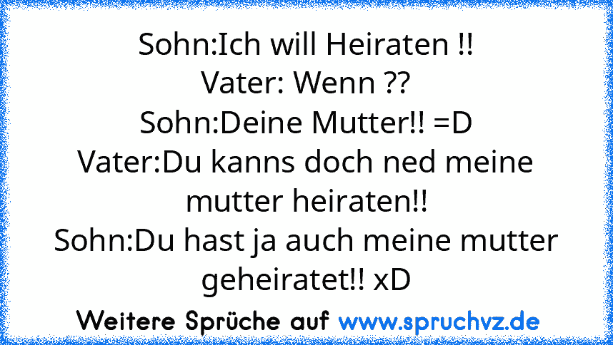 Sohn:Ich will Heiraten !!
Vater: Wenn ??
Sohn:Deine Mutter!! =D
Vater:Du kanns doch ned meine mutter heiraten!!
Sohn:Du hast ja auch meine mutter geheiratet!! xD