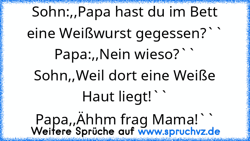 Sohn:,,Papa hast du im Bett eine Weißwurst gegessen?``
Papa:,,Nein wieso?``
Sohn,,Weil dort eine Weiße Haut liegt!``
Papa,,Ähhm frag Mama!``