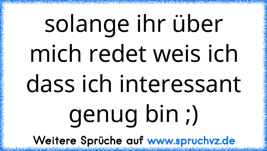 solange ihr über mich redet weis ich dass ich interessant genug bin ;)