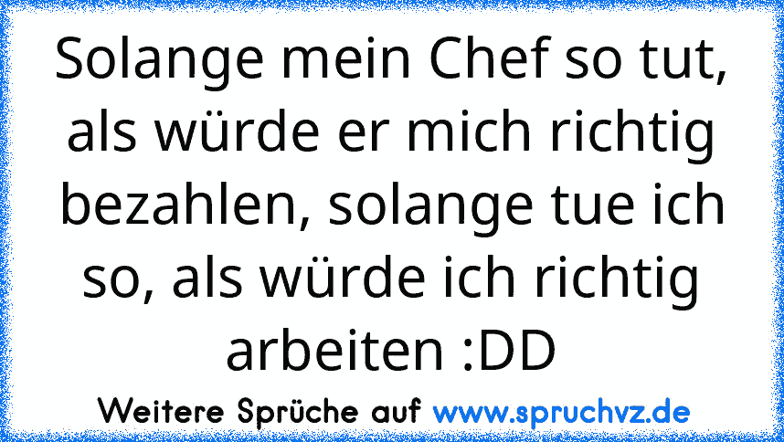 Solange mein Chef so tut, als würde er mich richtig bezahlen, solange tue ich so, als würde ich richtig arbeiten :DD