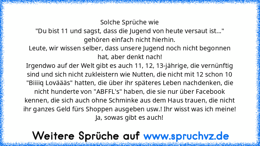 Solche Sprüche wie
"Du bist 11 und sagst, dass die Jugend von heute versaut ist..." gehören einfach nicht hierhin.
Leute, wir wissen selber, dass unsere Jugend noch nicht begonnen hat, aber denkt nach!
Irgendwo auf der Welt gibt es auch 11, 12, 13-jährige, die vernünftig sind und sich nicht zukleistern wie Nutten, die nicht mit 12 schon 10 "Biiiiq Loväääs" hatten, die über ihr späteres Leben na...