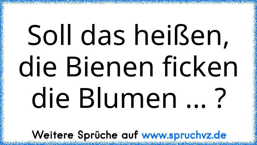 Soll das heißen, die Bienen ficken die Blumen ... ?