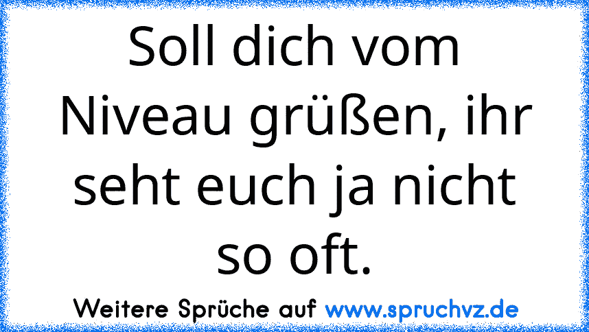 Soll dich vom Niveau grüßen, ihr seht euch ja nicht so oft.