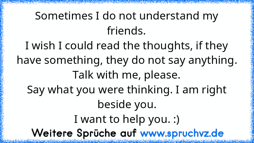 Sometimes I do not understand my friends.
I wish I could read the thoughts, if they have something, they do not say anything. Talk with me, please.
Say what you were thinking. I am right beside you.
I want to help you. :)