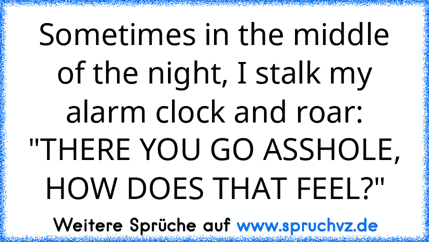 Sometimes in the middle of the night, I stalk my alarm clock and roar: "THERE YOU GO ASSHOLE, HOW DOES THAT FEEL?"