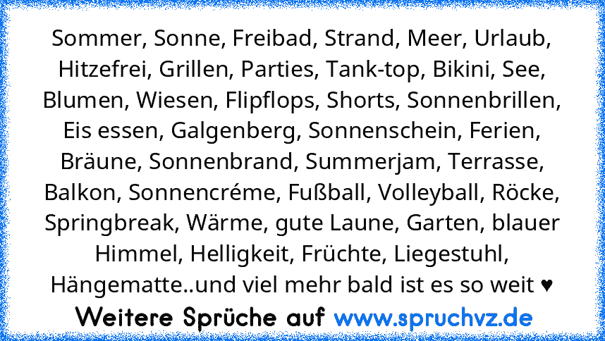 Sommer, Sonne, Freibad, Strand, Meer, Urlaub, Hitzefrei, Grillen, Parties, Tank-top, Bikini, See, Blumen, Wiesen, Flipflops, Shorts, Sonnenbrillen, Eis essen, Galgenberg, Sonnenschein, Ferien, Bräune, Sonnenbrand, Summerjam, Terrasse, Balkon, Sonnencréme, Fußball, Volleyball, Röcke, Springbreak, Wärme, gute Laune, Garten, blauer Himmel, Helligkeit, Früchte, Liegestuhl, Hängematte..und viel mehr...