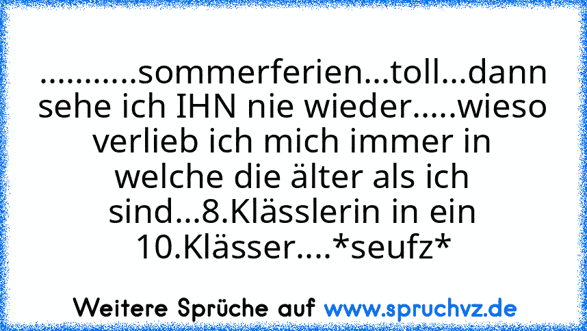 ...........sommerferien...toll...dann sehe ich IHN nie wieder.....wieso verlieb ich mich immer in welche die älter als ich sind...8.Klässlerin in ein 10.Klässer....*seufz*