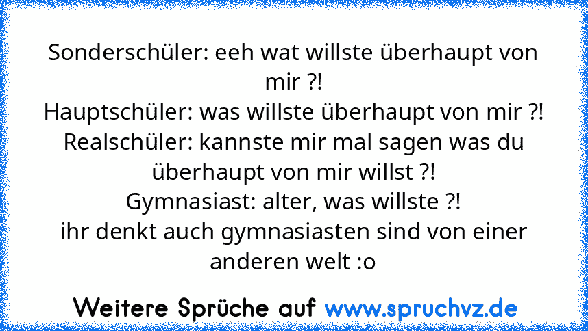 Sonderschüler: eeh wat willste überhaupt von mir ?!
Hauptschüler: was willste überhaupt von mir ?!
Realschüler: kannste mir mal sagen was du überhaupt von mir willst ?!
Gymnasiast: alter, was willste ?!
ihr denkt auch gymnasiasten sind von einer anderen welt :o